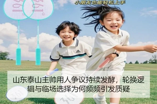 山东泰山主帅用人争议持续发酵，轮换逻辑与临场选择为何频频引发质疑
